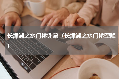长津湖之水门桥谢幕（长津湖之水门桥空降）