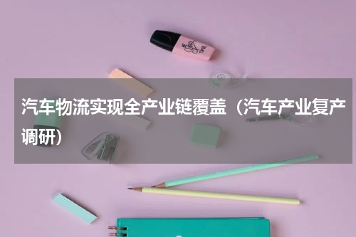 汽车物流实现全产业链覆盖（汽车产业复产调研）