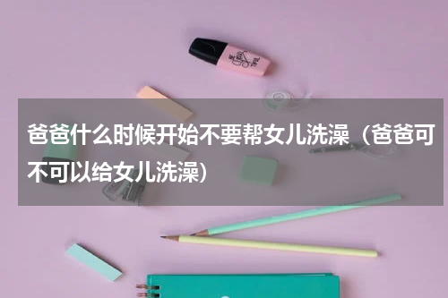 爸爸什么时候开始不要帮女儿洗澡（爸爸可不可以给女儿洗澡）