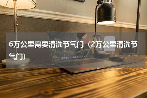 6万公里需要清洗节气门（2万公里清洗节气门）