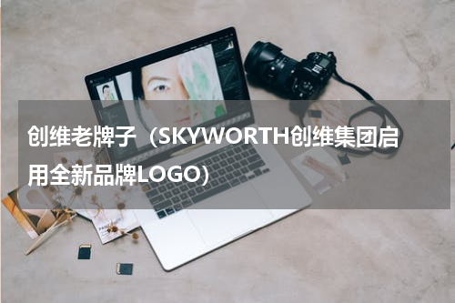 创维老牌子（SKYWORTH创维集团启用全新品牌LOGO）