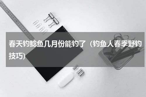 春天钓鲶鱼几月份能钓了（钓鱼人春季野钓技巧）