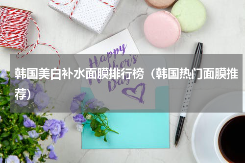 韩国美白补水面膜排行榜（韩国热门面膜推荐）