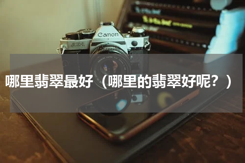 哪里翡翠最好（哪里的翡翠好呢？）