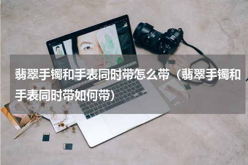 翡翠手镯和手表同时带怎么带（翡翠手镯和手表同时带如何带）