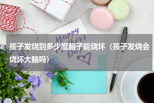 孩子发烧到多少度脑子能烧坏（孩子发烧会烧坏大脑吗）