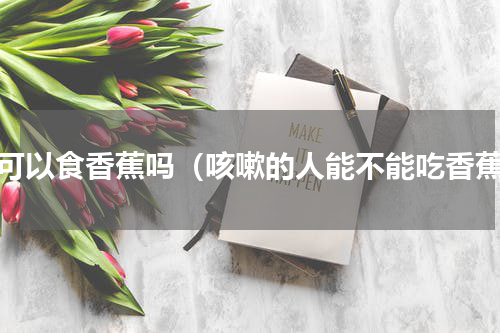 咳可以食香蕉吗（咳嗽的人能不能吃香蕉）