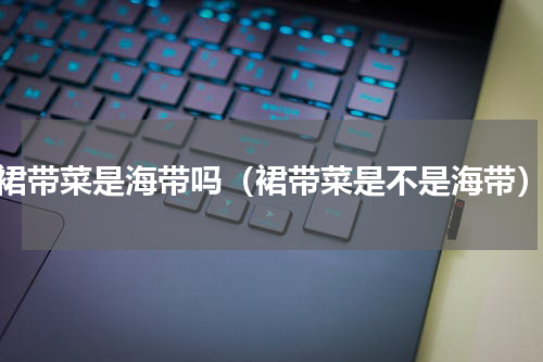 裙带菜是海带吗（裙带菜是不是海带）
