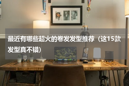 最近有哪些超火的卷发发型推荐（这15款发型真不错）