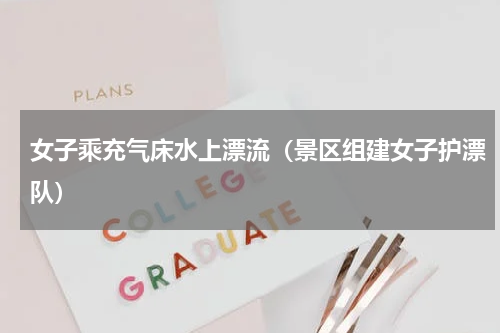 女子乘充气床水上漂流（景区组建女子护漂队）