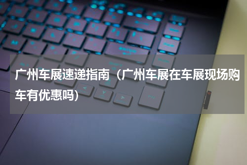 广州车展速递指南（广州车展在车展现场购车有优惠吗）