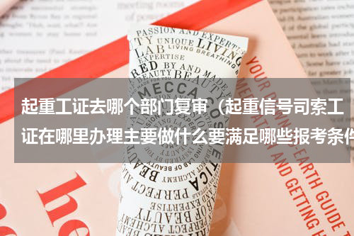起重工证去哪个部门复审（起重信号司索工证在哪里办理主要做什么要满足哪些报考条件）