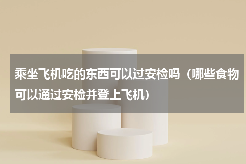 乘坐飞机吃的东西可以过安检吗（哪些食物可以通过安检并登上飞机）