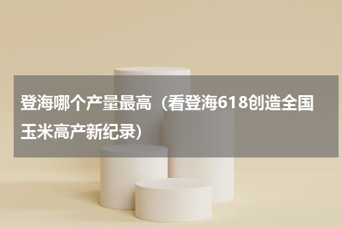 登海哪个产量最高（看登海618创造全国玉米高产新纪录）