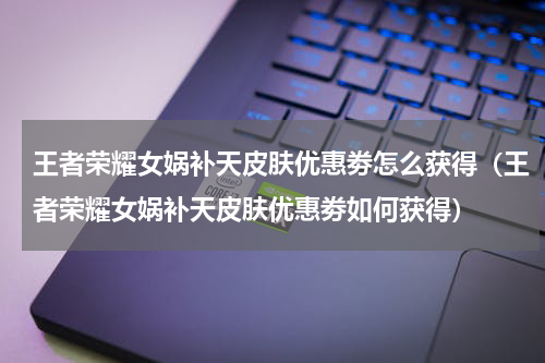 王者荣耀女娲补天皮肤优惠劵怎么获得（王者荣耀女娲补天皮肤优惠劵如何获得）