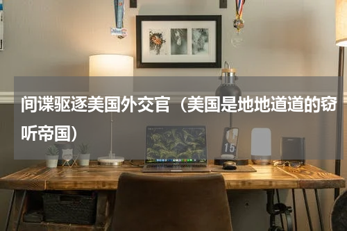 间谍驱逐美国外交官（美国是地地道道的窃听帝国）