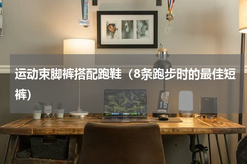 运动束脚裤搭配跑鞋（8条跑步时的最佳短裤）