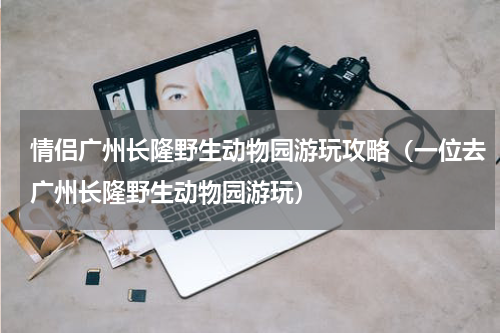 情侣广州长隆野生动物园游玩攻略（一位去广州长隆野生动物园游玩）
