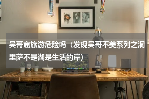 吴哥窟旅游危险吗（发现吴哥不美系列之洞里萨不是湖是生活的岸）