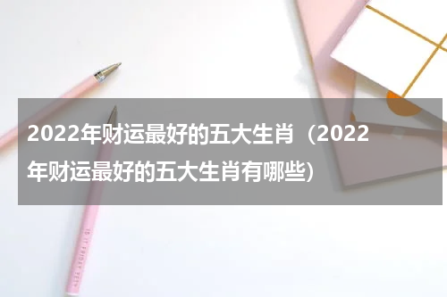 2022年财运最好的五大生肖（2022年财运最好的五大生肖有哪些）