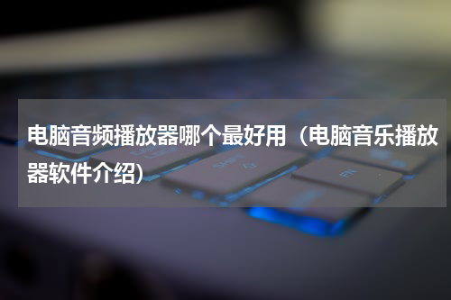 电脑音频播放器哪个最好用（电脑音乐播放器软件介绍）
