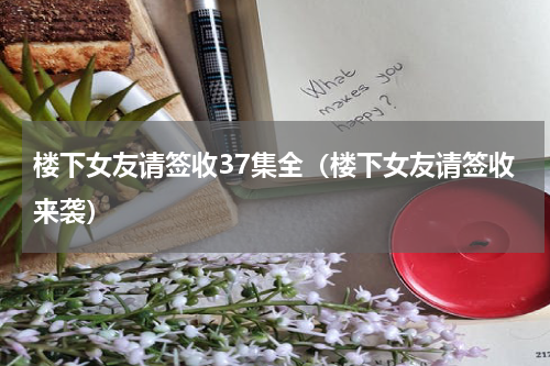 楼下女友请签收37集全（楼下女友请签收来袭）