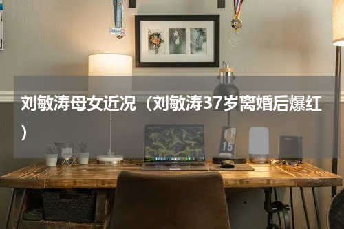 刘敏涛母女近况（刘敏涛37岁离婚后爆红）