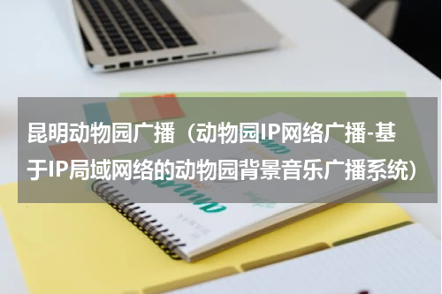 昆明动物园广播（动物园IP网络广播-基于IP局域网络的动物园背景音乐广播系统）