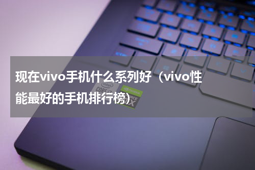 现在vivo手机什么系列好（vivo性能最好的手机排行榜）