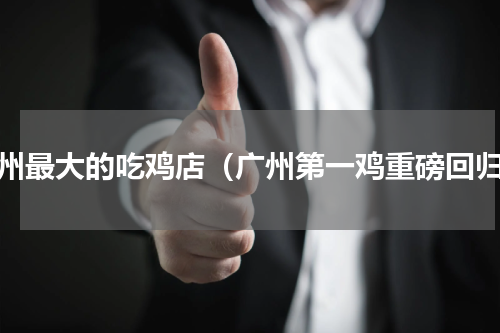 广州最大的吃鸡店（广州第一鸡重磅回归）