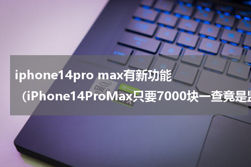 iphone14pro max有新功能（iPhone14ProMax只要7000块一查竟是监管机）