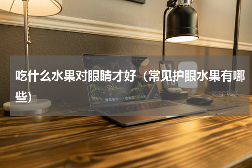 吃什么水果对眼睛才好（常见护眼水果有哪些）