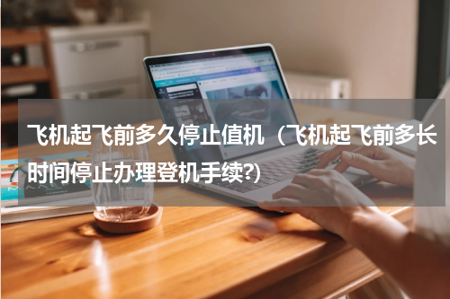 飞机起飞前多久停止值机（飞机起飞前多长时间停止办理登机手续?）
