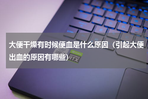 大便干燥有时候便血是什么原因（引起大便出血的原因有哪些）