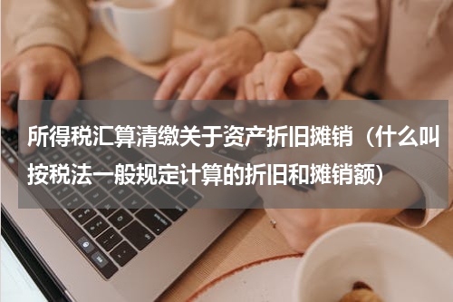 所得税汇算清缴关于资产折旧摊销（什么叫按税法一般规定计算的折旧和摊销额）