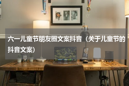 六一儿童节朋友圈文案抖音（关于儿童节的抖音文案）