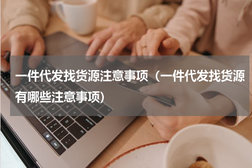 一件代发找货源注意事项（一件代发找货源有哪些注意事项）