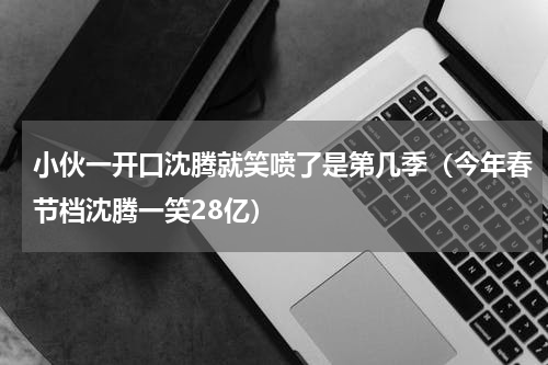小伙一开口沈腾就笑喷了是第几季（今年春节档沈腾一笑28亿）
