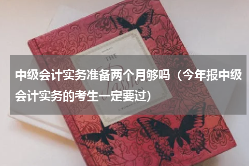 中级会计实务准备两个月够吗（今年报中级会计实务的考生一定要过）