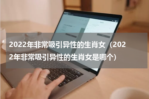 2022年非常吸引异性的生肖女（2022年非常吸引异性的生肖女是哪个）