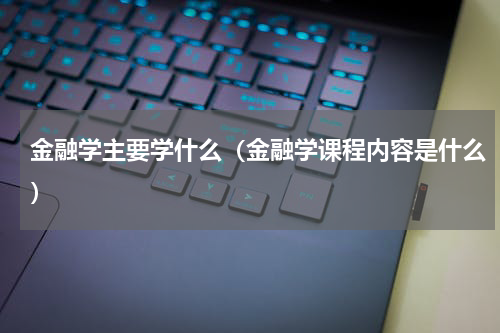 金融学主要学什么（金融学课程内容是什么）