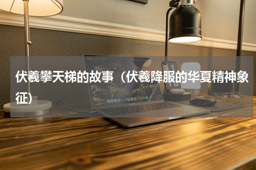 伏羲攀天梯的故事（伏羲降服的华夏精神象征）