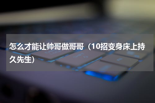 怎么才能让帅哥做哥哥（10招变身床上持久先生）