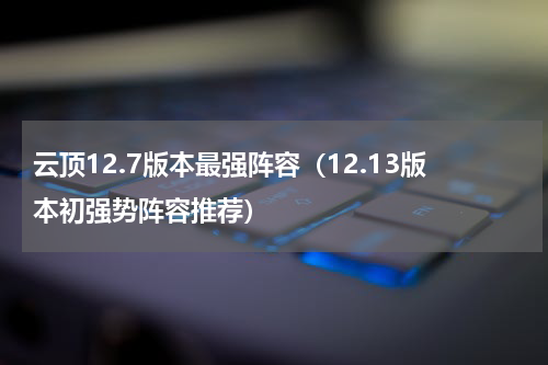 云顶12.7版本最强阵容（12.13版本初强势阵容推荐）