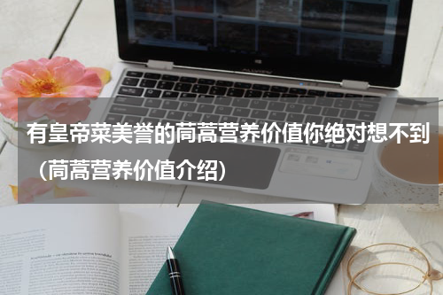 有皇帝菜美誉的茼蒿营养价值你绝对想不到（茼蒿营养价值介绍）