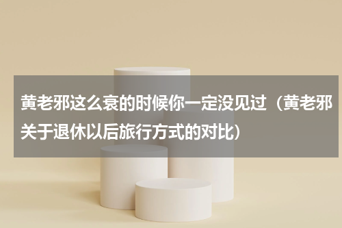 黄老邪这么衰的时候你一定没见过（黄老邪关于退休以后旅行方式的对比）