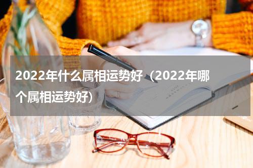 2022年什么属相运势好（2022年哪个属相运势好）