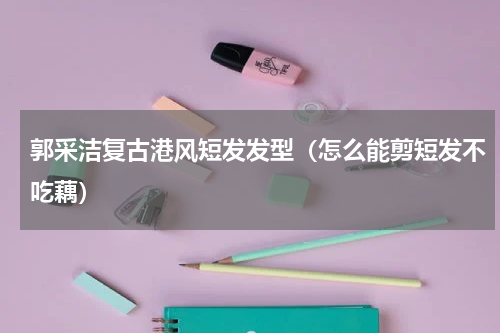 郭采洁复古港风短发发型（怎么能剪短发不吃藕）
