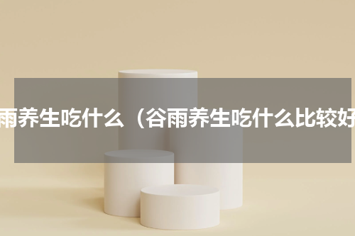 谷雨养生吃什么（谷雨养生吃什么比较好）