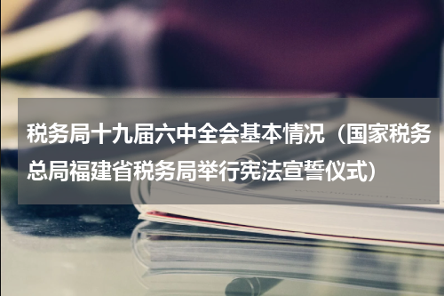 税务局十九届六中全会基本情况（国家税务总局福建省税务局举行宪法宣誓仪式）